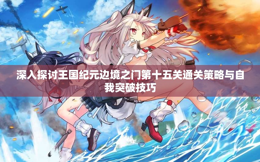 深入探讨王国纪元边境之门第十五关通关策略与自我突破技巧