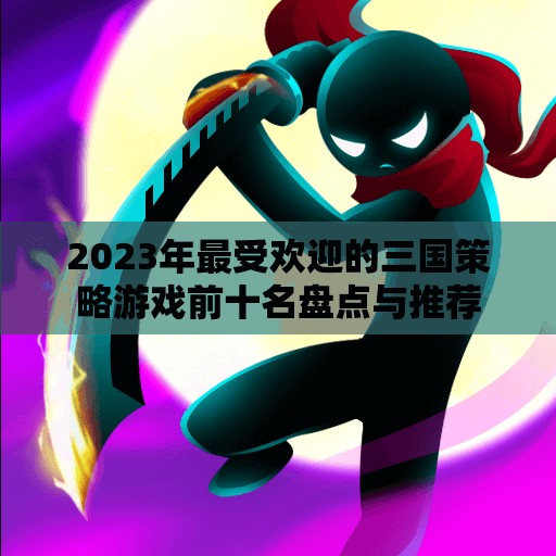 2023年最受欢迎的三国策略游戏前十名盘点与推荐