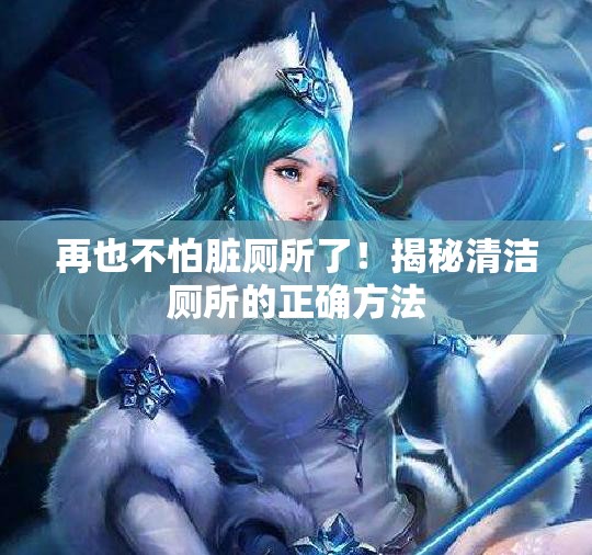 再也不怕脏厕所了！揭秘清洁厕所的正确方法