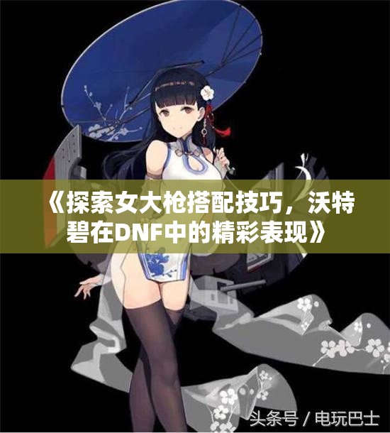 《探索女大枪搭配技巧，沃特碧在DNF中的精彩表现》