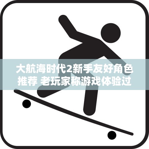 大航海时代2新手友好角色推荐 老玩家称游戏体验过于简单