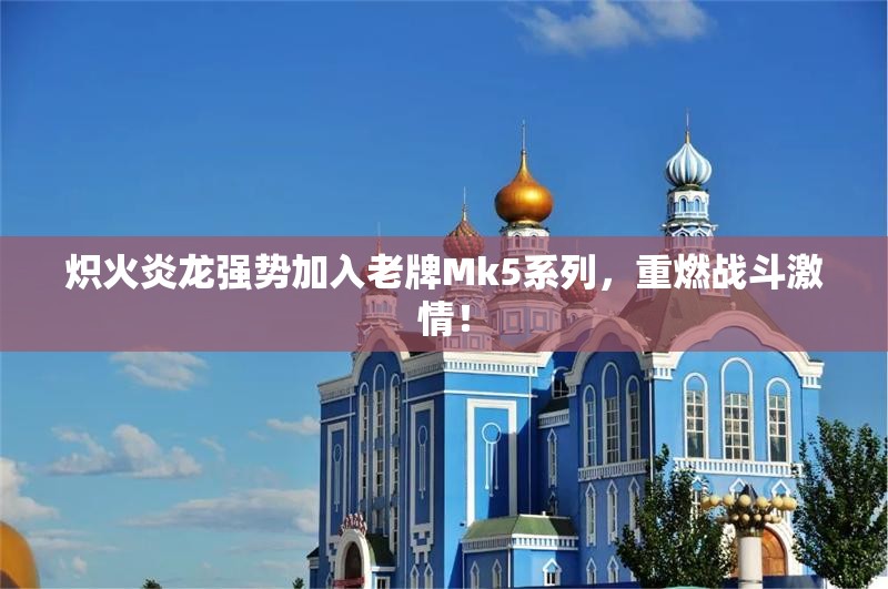 炽火炎龙强势加入老牌Mk5系列，重燃战斗激情！