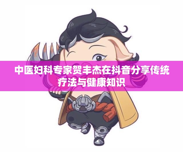 中医妇科专家贺丰杰在抖音分享传统疗法与健康知识