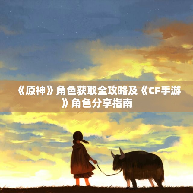 《原神》角色获取全攻略及《CF手游》角色分享指南